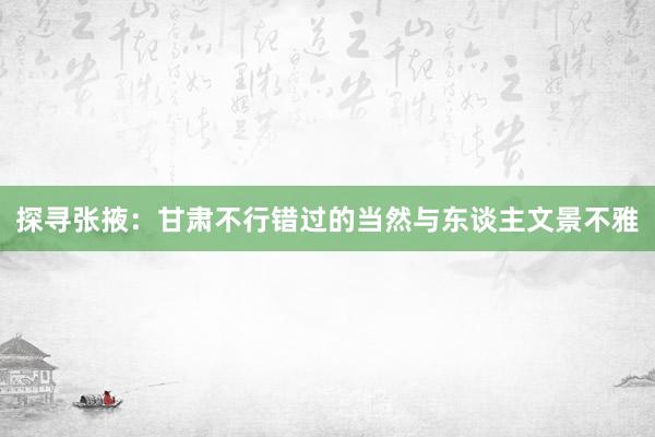 探寻张掖：甘肃不行错过的当然与东谈主文景不雅